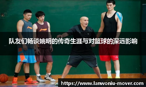队友们畅谈姚明的传奇生涯与对篮球的深远影响